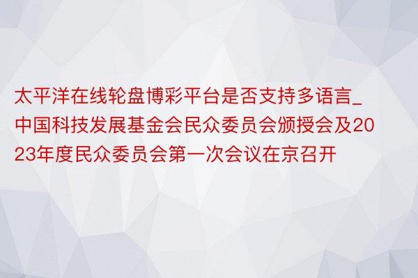 太平洋在线轮盘博彩平台是否支持多语言_中国科技发展基金会民众委员会颁授会及2023年度民众委员会第一次会议在京召开