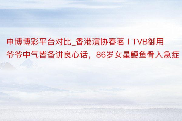 申博博彩平台对比_香港演协春茗 l TVB御用爷爷中气皆备讲良心话，86岁女星鲠鱼骨入急症