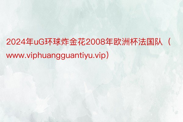 2024年uG环球炸金花2008年欧洲杯法国队（www.viphuangguantiyu.vip）