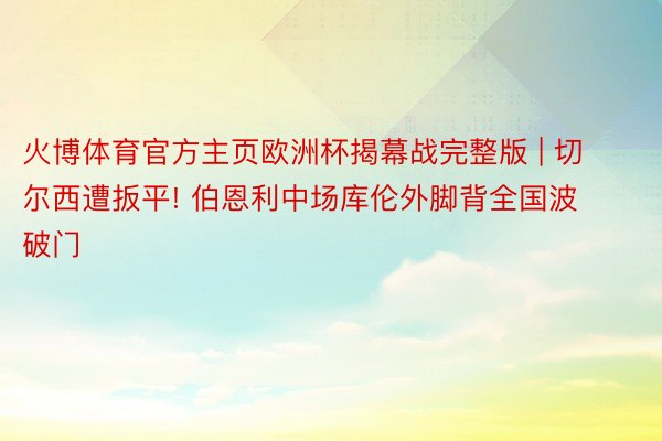 火博体育官方主页欧洲杯揭幕战完整版 | 切尔西遭扳平! 伯恩利中场库伦外脚背全国波破门