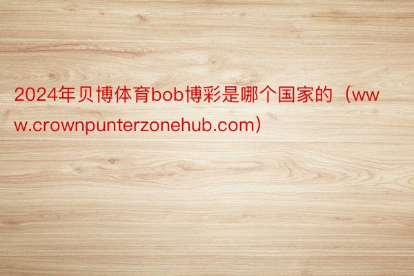 2024年贝博体育bob博彩是哪个国家的（www.crownpunterzonehub.com）