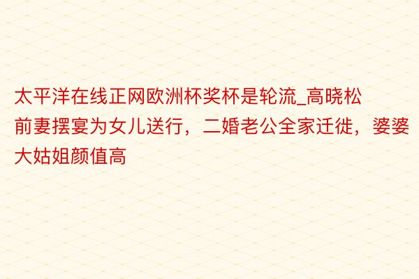 太平洋在线正网欧洲杯奖杯是轮流_高晓松前妻摆宴为女儿送行，二婚老公全家迁徙，婆婆大姑姐颜值高