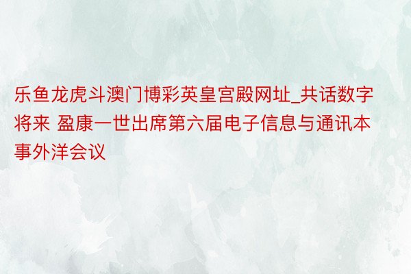 乐鱼龙虎斗澳门博彩英皇宫殿网址_共话数字将来 盈康一世出席第六届电子信息与通讯本事外洋会议