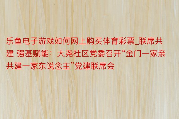 乐鱼电子游戏如何网上购买体育彩票_联席共建 强基赋能：大尧社区党委召开“金门一家亲 共建一家东说念主”党建联席会