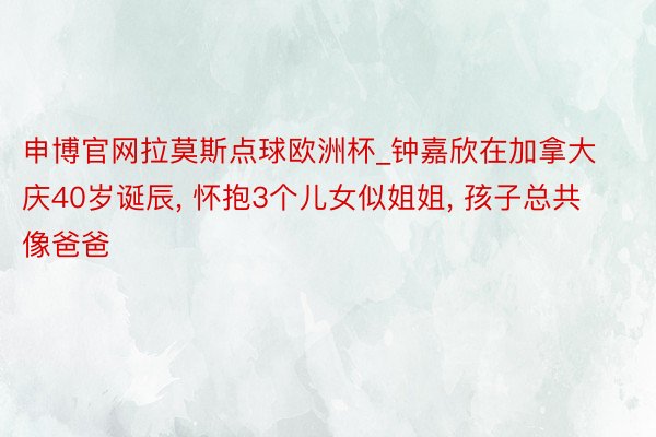 申博官网拉莫斯点球欧洲杯_钟嘉欣在加拿大庆40岁诞辰, 怀抱3个儿女似姐姐, 孩子总共像爸爸