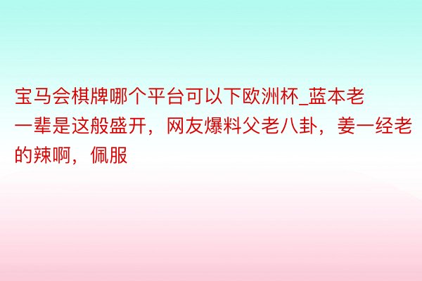 宝马会棋牌哪个平台可以下欧洲杯_蓝本老一辈是这般盛开，网友爆料父老八卦，姜一经老的辣啊，<a href=