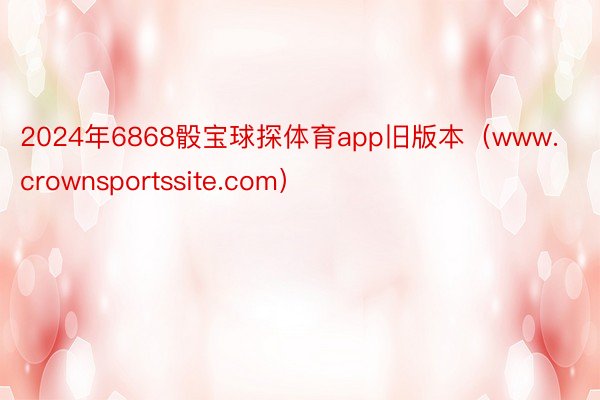 2024年6868骰宝球探体育app旧版本（www.crownsportssite.com）