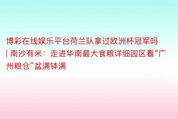 博彩在线娱乐平台荷兰队拿过欧洲杯冠军吗 | 南沙有米：走进华南最大食粮详细园区看“广州粮仓”盆满钵满