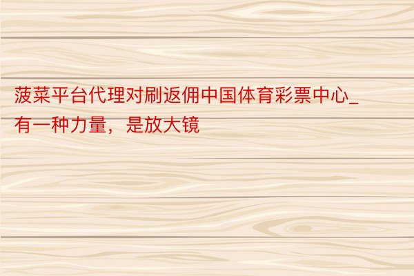 菠菜平台代理对刷返佣中国体育彩票中心_有一种力量，是放大镜