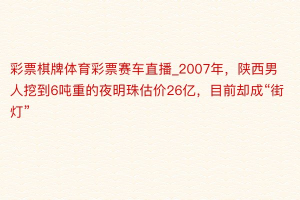 彩票棋牌体育彩票赛车直播_2007年，陕西男人挖到6吨重的夜明珠估价26亿，目前却成“街灯”