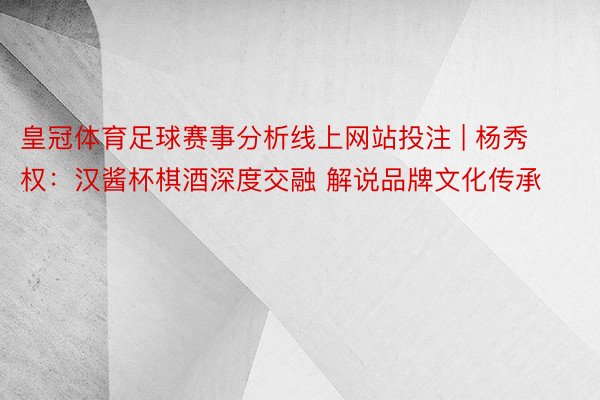 皇冠体育足球赛事分析线上网站投注 | 杨秀权：汉酱杯棋酒深度交融 解说品牌文化传承