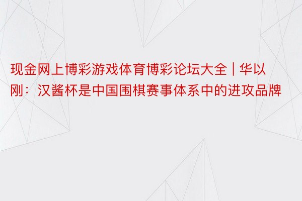 现金网上博彩游戏体育博彩论坛大全 | 华以刚：汉酱杯是中国围棋赛事体系中的进攻品牌