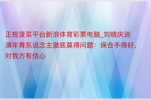 正规菠菜平台新浪体育彩票电脑_刘晓庆说演年青东说念主澈底莫得问题：保合手得好，对我方有信心