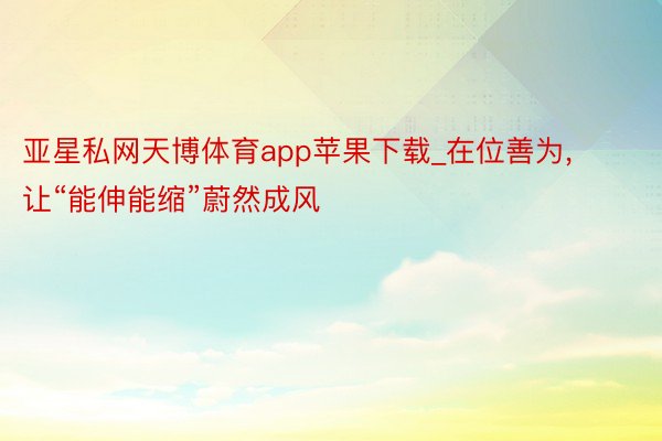 亚星私网天博体育app苹果下载_在位善为, 让“能伸能缩”蔚然成风