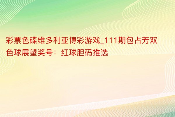 彩票色碟维多利亚博彩游戏_111期包占芳双色球展望奖号：红球胆码推选