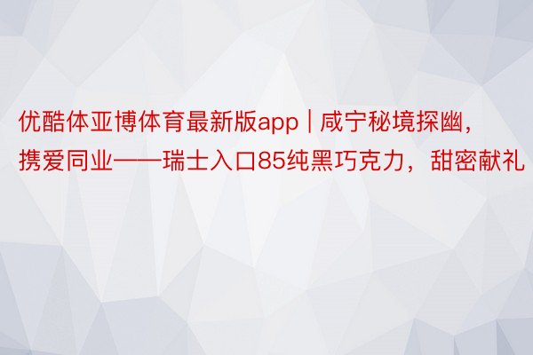 优酷体亚博体育最新版app | 咸宁秘境探幽，携爱同业——瑞士入口85纯黑巧克力，甜密献礼