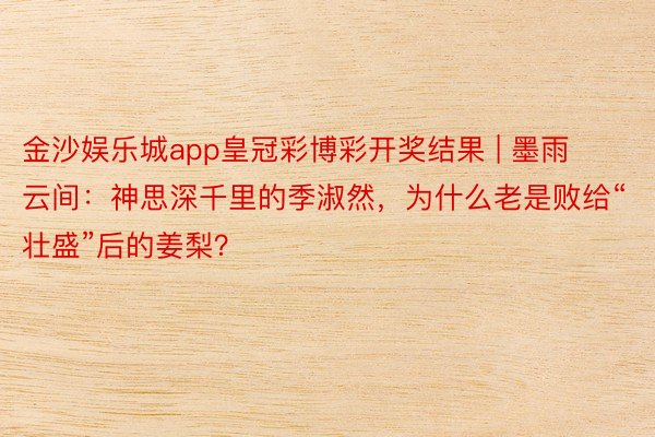 金沙娱乐城app皇冠彩博彩开奖结果 | 墨雨云间：神思深千里的季淑然，为什么老是败给“壮盛”后的姜梨？