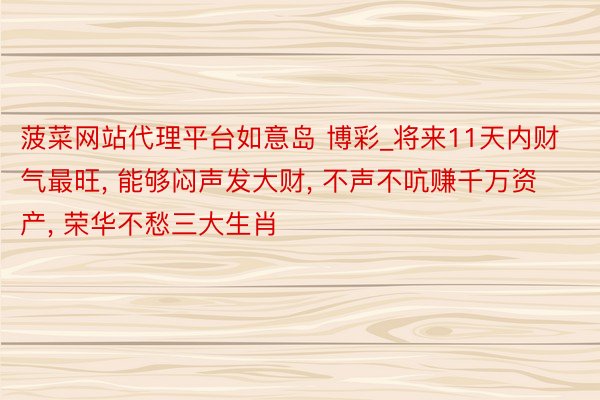 菠菜网站代理平台如意岛 博彩_将来11天内财气最旺, 能够闷声发大财, 不声不吭赚千万资产, 荣华不愁三大生肖