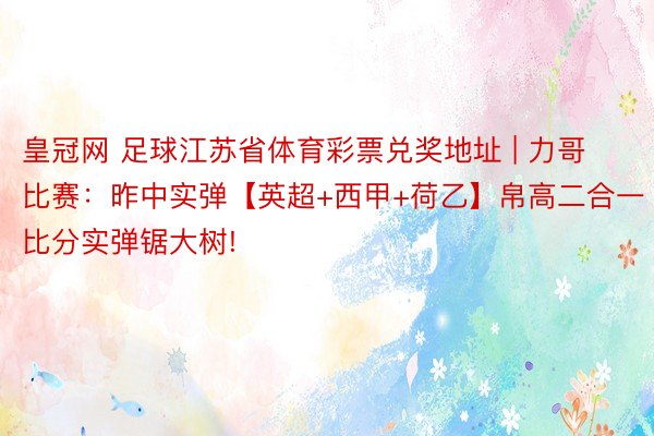 皇冠网 足球江苏省体育彩票兑奖地址 | 力哥比赛：昨中实弹【英超+西甲+荷乙】帛高二合一比分实弹锯大树!