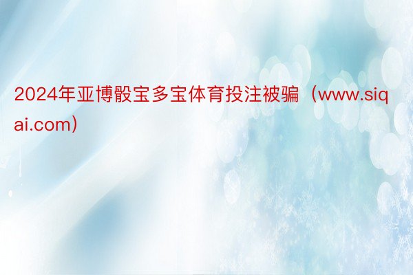 2024年亚博骰宝多宝体育投注被骗(www.siqai.com)